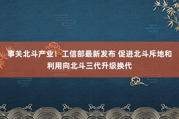 事关北斗产业！工信部最新发布 促进北斗斥地和利用向北斗三代升级换代