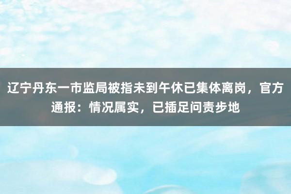 辽宁丹东一市监局被指未到午休已集体离岗，官方通报：情况属实，已插足问责步地