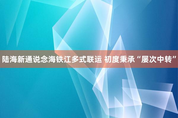 陆海新通说念海铁江多式联运 初度秉承“屡次中转”