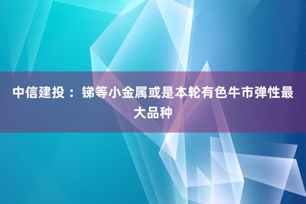 中信建投 ：锑等小金属或是本轮有色牛市弹性最大品种