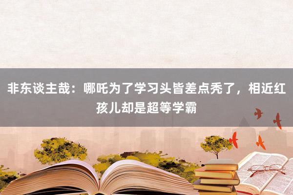 非东谈主哉：哪吒为了学习头皆差点秃了，相近红孩儿却是超等学霸