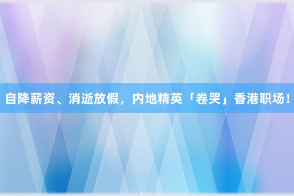 自降薪资、消逝放假，内地精英「卷哭」香港职场！