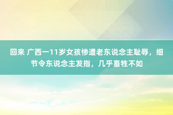 回来 广西一11岁女孩惨遭老东说念主耻辱，细节令东说念主发指，几乎畜牲不如