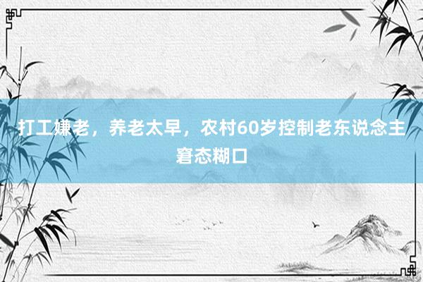 打工嫌老，养老太早，农村60岁控制老东说念主窘态糊口