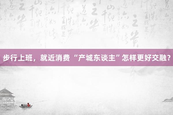 步行上班，就近消费 “产城东谈主”怎样更好交融？