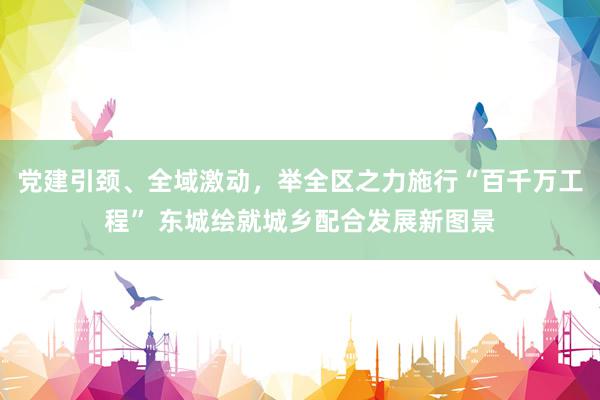 党建引颈、全域激动，举全区之力施行“百千万工程” 东城绘就城乡配合发展新图景