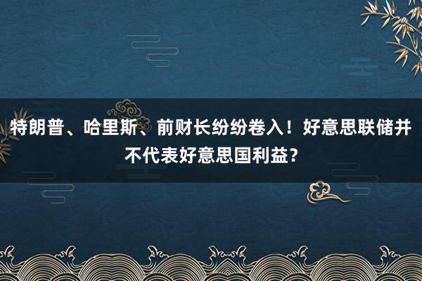 特朗普、哈里斯、前财长纷纷卷入！好意思联储并不代表好意思国利益？