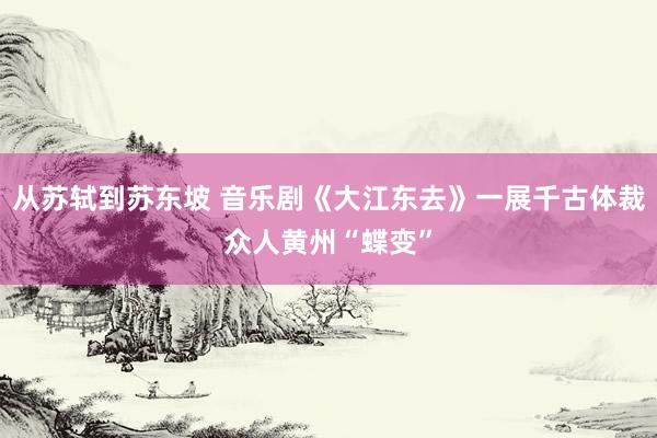 从苏轼到苏东坡 音乐剧《大江东去》一展千古体裁众人黄州“蝶变”