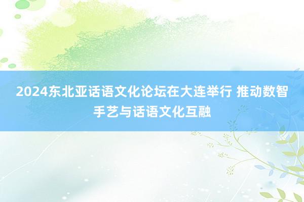 2024东北亚话语文化论坛在大连举行 推动数智手艺与话语文化互融