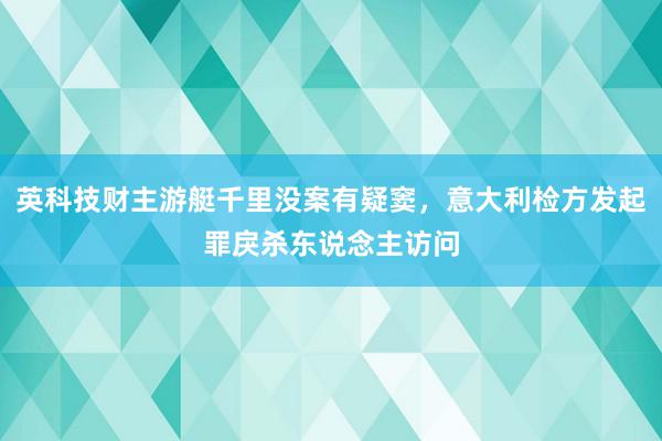 英科技财主游艇千里没案有疑窦，意大利检方发起罪戾杀东说念主访问