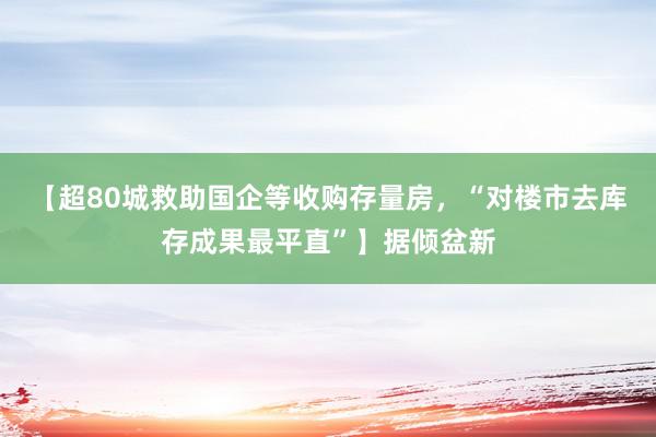 【超80城救助国企等收购存量房，“对楼市去库存成果最平直”】据倾盆新