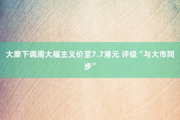 大摩下调周大福主义价至7.7港元 评级“与大市同步”