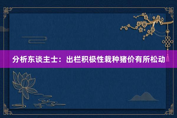 分析东谈主士：出栏积极性栽种猪价有所松动