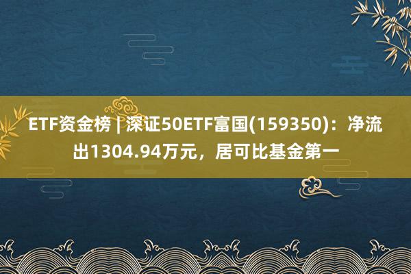 ETF资金榜 | 深证50ETF富国(159350)：净流出1304.94万元，居可比基金第一