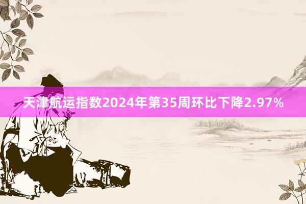 天津航运指数2024年第35周环比下降2.97%