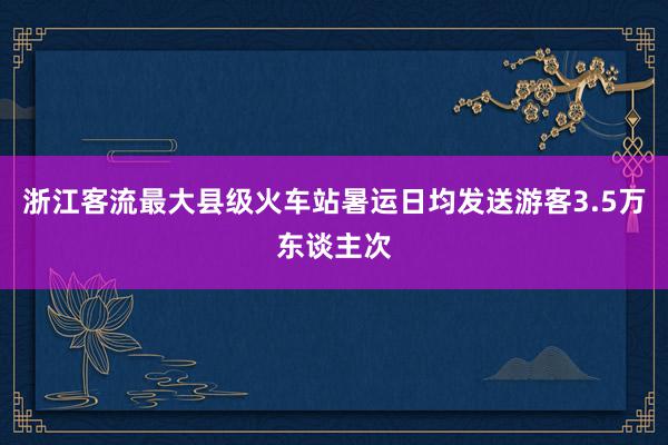 浙江客流最大县级火车站暑运日均发送游客3.5万东谈主次