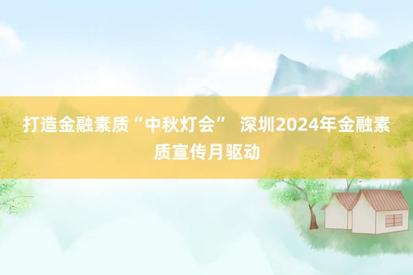 打造金融素质“中秋灯会”  深圳2024年金融素质宣传月驱动