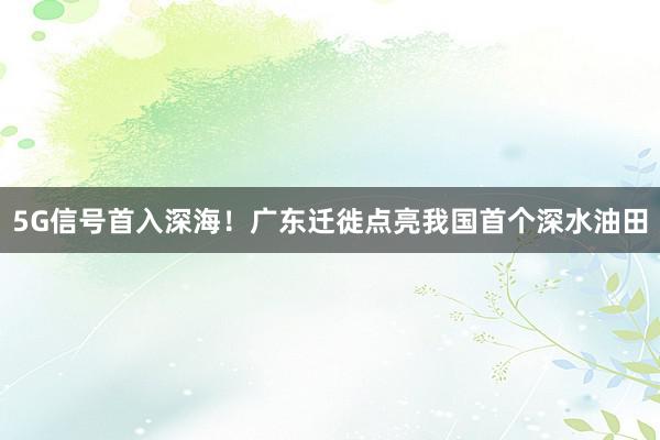 5G信号首入深海！广东迁徙点亮我国首个深水油田