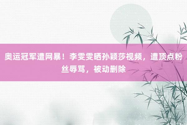 奥运冠军遭网暴！李雯雯晒孙颖莎视频，遭顶点粉丝辱骂，被动删除