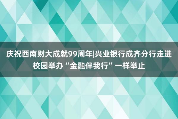 庆祝西南财大成就99周年|兴业银行成齐分行走进校园举办“金融伴我行”一样举止