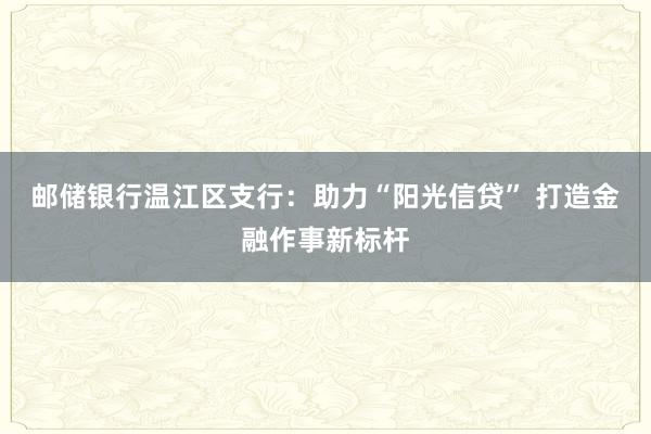 邮储银行温江区支行：助力“阳光信贷” 打造金融作事新标杆