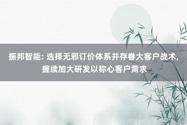 振邦智能: 选择无邪订价体系并存眷大客户战术, 握续加大研发以称心客户需求