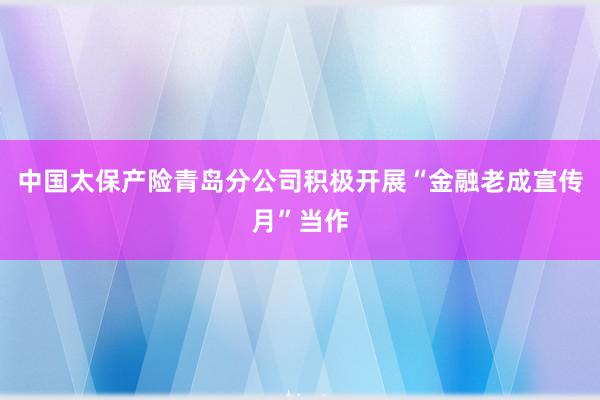 中国太保产险青岛分公司积极开展“金融老成宣传月”当作