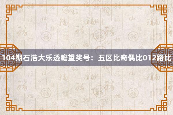 104期石浩大乐透瞻望奖号：五区比奇偶比012路比