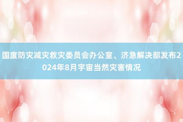 国度防灾减灾救灾委员会办公室、济急解决部发布2024年8月宇宙当然灾害情况