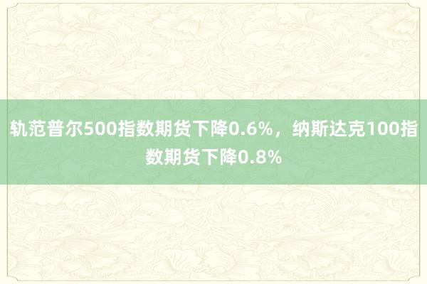 轨范普尔500指数期货下降0.6%，纳斯达克100指数期货下降0.8%