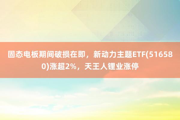 固态电板期间破损在即，新动力主题ETF(516580)涨超2%，天王人锂业涨停