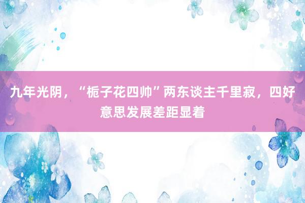 九年光阴，“栀子花四帅”两东谈主千里寂，四好意思发展差距显着