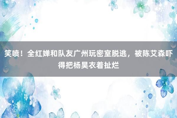 笑喷！全红婵和队友广州玩密室脱逃，被陈艾森吓得把杨昊衣着扯烂