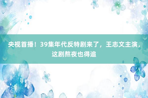 央视首播！39集年代反特剧来了，王志文主演，这剧熬夜也得追