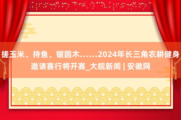 搓玉米、持鱼、锯圆木……2024年长三角农耕健身邀请赛行将开赛_大皖新闻 | 安徽网