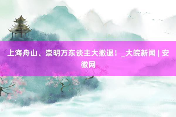 上海舟山、崇明万东谈主大撤退！_大皖新闻 | 安徽网