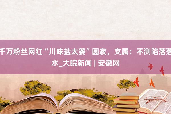 千万粉丝网红“川味盐太婆”圆寂，支属：不测陷落落水_大皖新闻 | 安徽网