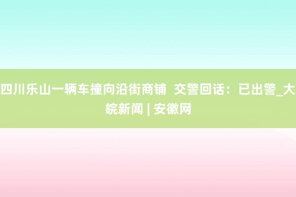 四川乐山一辆车撞向沿街商铺  交警回话：已出警_大皖新闻 | 安徽网