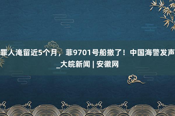 罪人淹留近5个月，菲9701号船撤了！中国海警发声_大皖新闻 | 安徽网