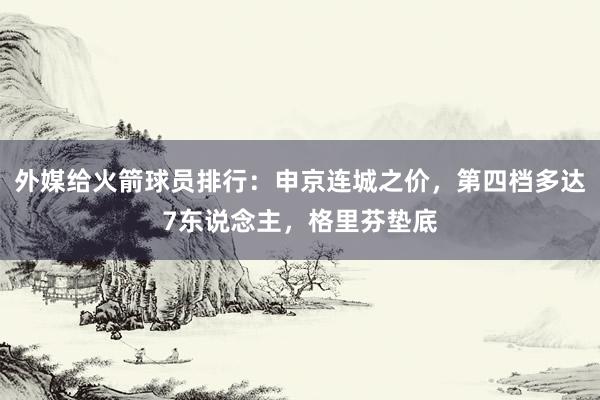 外媒给火箭球员排行：申京连城之价，第四档多达7东说念主，格里芬垫底