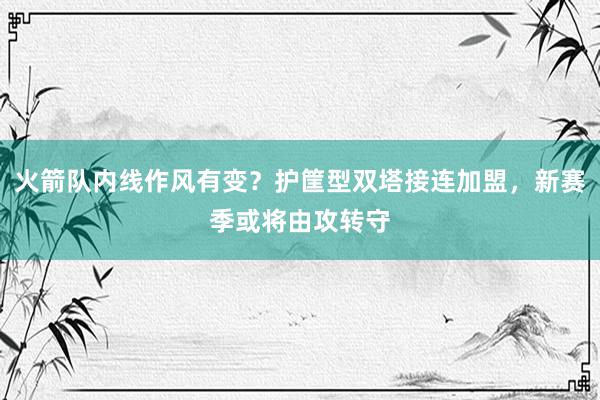 火箭队内线作风有变？护筐型双塔接连加盟，新赛季或将由攻转守