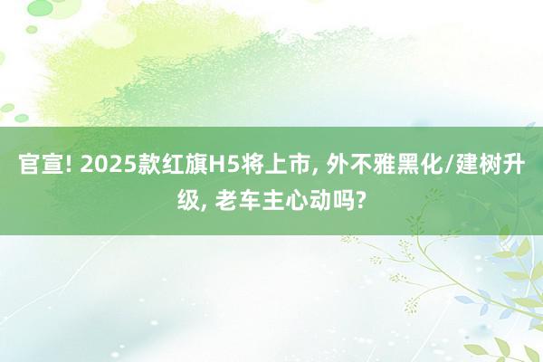 官宣! 2025款红旗H5将上市, 外不雅黑化/建树升级, 老车主心动吗?