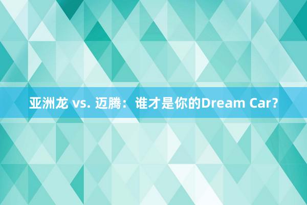 亚洲龙 vs. 迈腾：谁才是你的Dream Car？