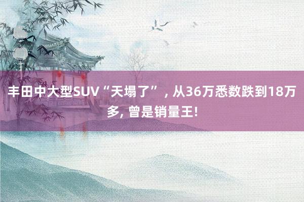 丰田中大型SUV“天塌了” , 从36万悉数跌到18万多, 曾是销量王!