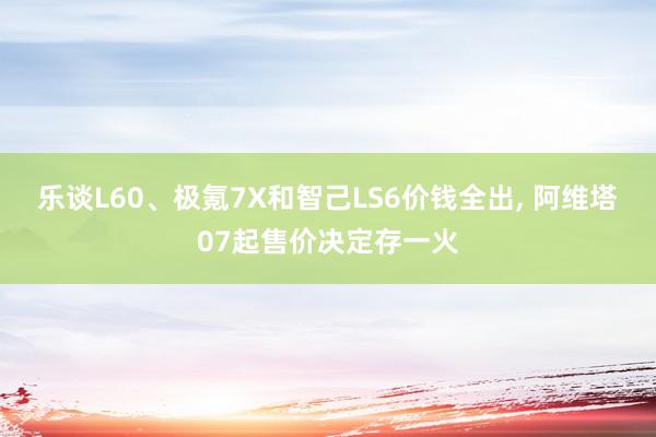 乐谈L60、极氪7X和智己LS6价钱全出, 阿维塔07起售价决定存一火