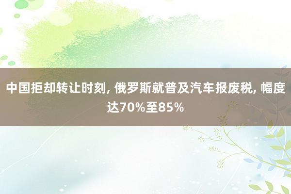 中国拒却转让时刻, 俄罗斯就普及汽车报废税, 幅度达70%至85%