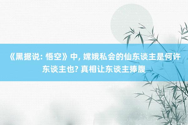 《黑据说: 悟空》中, 嫦娥私会的仙东谈主是何许东谈主也? 真相让东谈主捧腹