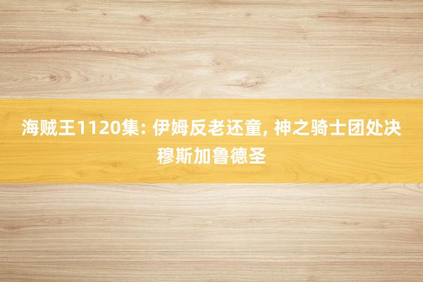 海贼王1120集: 伊姆反老还童, 神之骑士团处决穆斯加鲁德圣