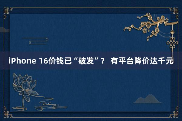 iPhone 16价钱已“破发”？ 有平台降价达千元