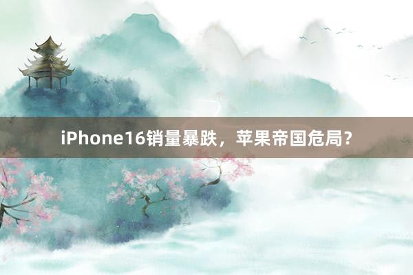 iPhone16销量暴跌，苹果帝国危局？